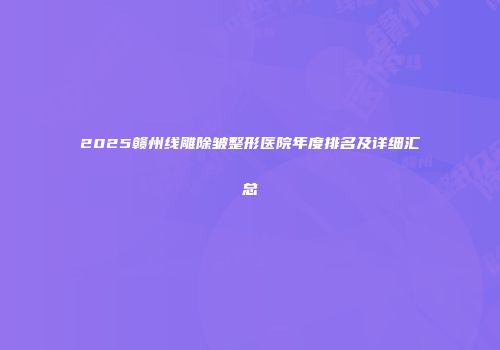 2025赣州线雕除皱整形医院年度排名及详细汇总