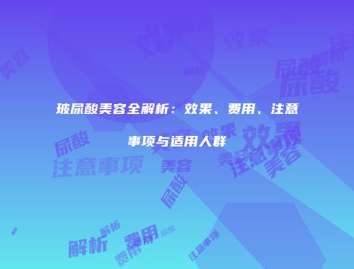 玻尿酸美容全解析：效果、费用、注意事项与适用人群
