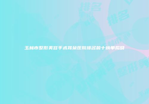 玉林市整形美容手术耳朵医院排名前十榜单揭晓