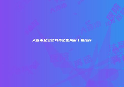 大连市全包法耳再造医院前十强推荐