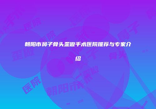 朝阳市鼻子骨头歪做手术医院推荐与专家介绍