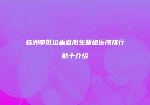 株洲市低位垂直阻生智齿医院排行前十介绍
