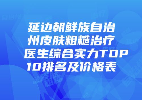 延边朝鲜族自治州皮肤粗糙治疗医生综合实力TOP10排名及价格表