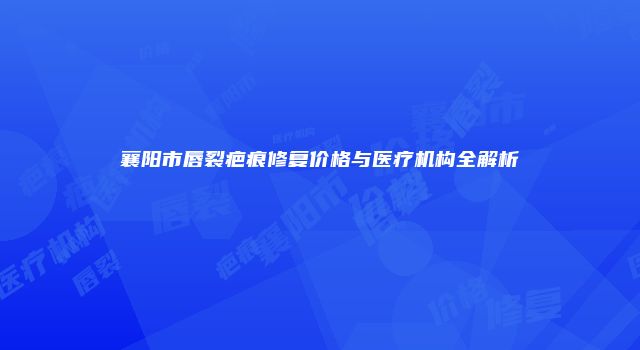 襄阳市唇裂疤痕修复价格与医疗机构全解析