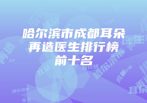 哈尔滨市成都耳朵再造医生排行榜前十名