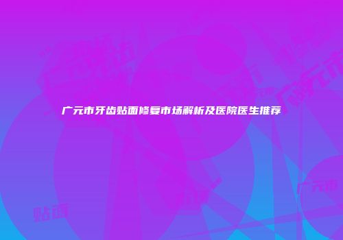 广元市牙齿贴面修复市场解析及医院医生推荐