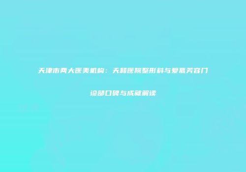 天津市两大医美机构：天和医院整形科与爱慕芳容门诊部口碑与成就解读