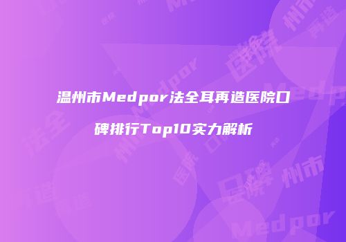 温州市Medpor法全耳再造医院口碑排行Top10实力解析