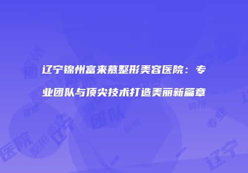 辽宁锦州富来慕整形美容医院：专业团队与顶尖技术打造美丽新篇章