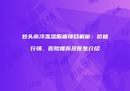 包头市冷冻溶脂瘦项目解析：价格行情、医院推荐及医生介绍