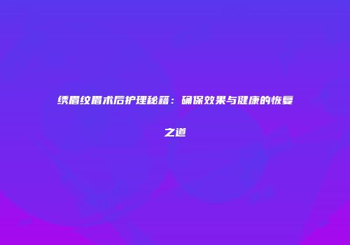 绣眉纹眉术后护理秘籍：确保效果与健康的恢复之道