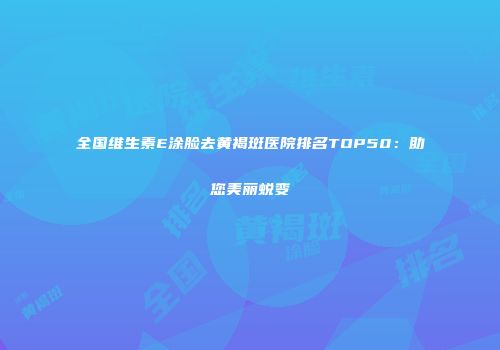 全国维生素E涂脸去黄褐斑医院排名TOP50：助您美丽蜕变