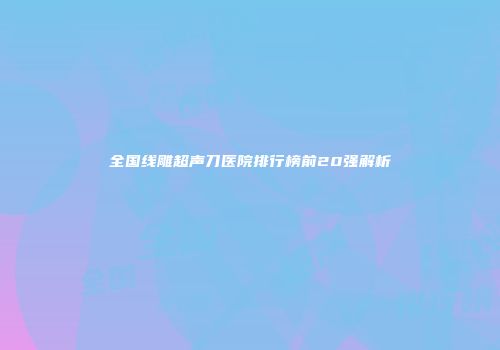 全国线雕超声刀医院排行榜前20强解析
