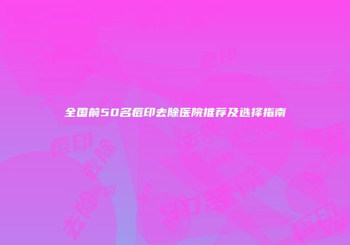全国前50名痘印去除医院推荐及选择指南