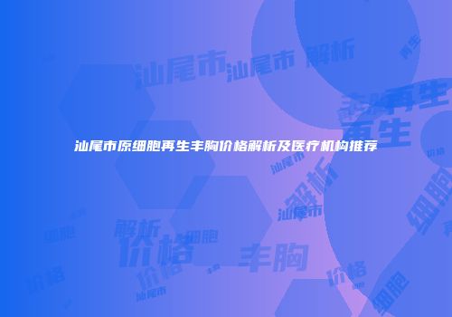 汕尾市原细胞再生丰胸价格解析及医疗机构推荐