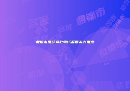 盘锦市面部紧致领域名医实力盘点