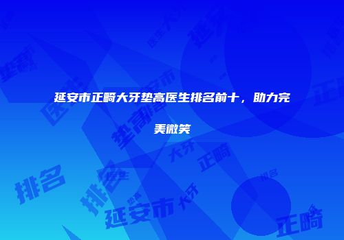 延安市正畸大牙垫高医生排名前十，助力完美微笑