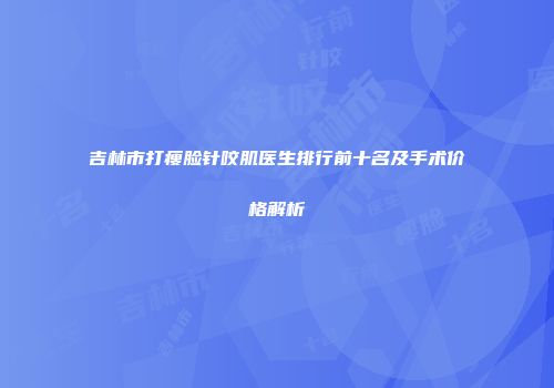 吉林市打瘦脸针咬肌医生排行前十名及手术价格解析