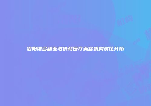 洛阳维多利亚与协和医疗美容机构对比分析