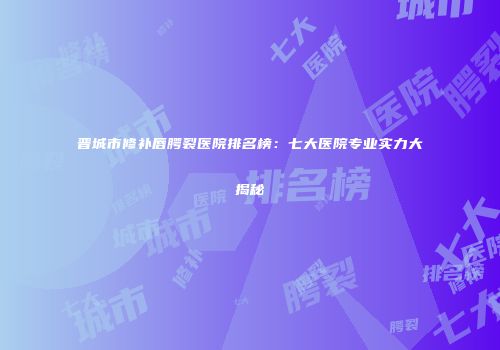 晋城市修补唇腭裂医院排名榜：七大医院专业实力大揭秘