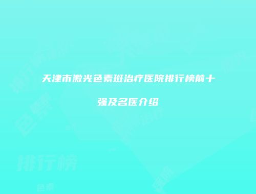 天津市激光色素斑治疗医院排行榜前十强及名医介绍