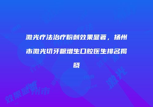 激光疗法治疗粉刺效果显著，扬州市激光切牙龈增生口腔医生排名揭晓