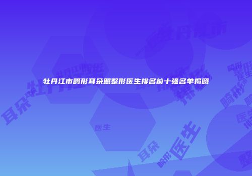 牡丹江市畸形耳朵照整形医生排名前十强名单揭晓