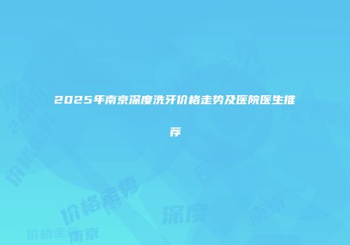 2025年南京深度洗牙价格走势及医院医生推荐