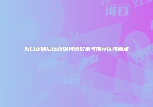 海口正畸后压膜保持器效果与推荐医院盘点