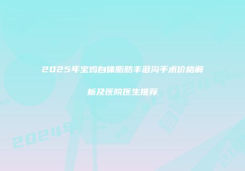 2025年宝鸡自体脂肪丰泪沟手术价格解析及医院医生推荐