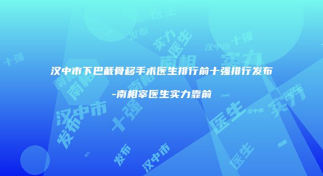 汉中市下巴截骨移手术医生排行前十强排行发布-南相宰医生实力靠前