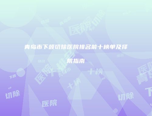 青岛市下颌切除医院排名前十榜单及择院指南