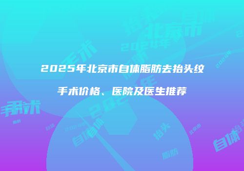 2025年北京市自体脂肪去抬头纹手术价格、医院及医生推荐