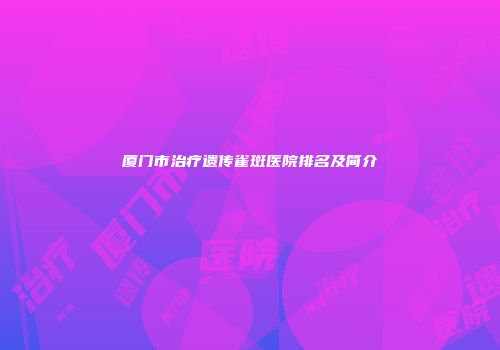 厦门市治疗遗传雀斑医院排名及简介