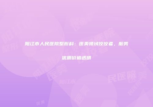 阳江市人民医院整形科：医美领域佼佼者，服务优质价格透明