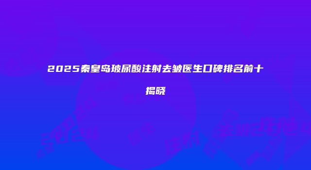 2025秦皇岛玻尿酸注射去皱医生口碑排名前十揭晓
