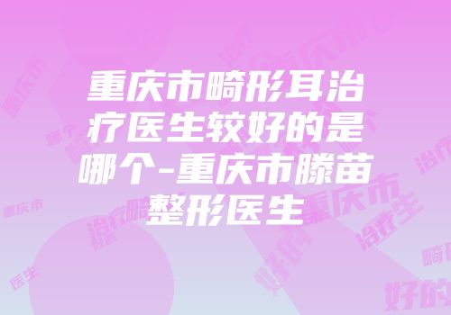 重庆市畸形耳治疗医生较好的是哪个-重庆市滕苗整形医生