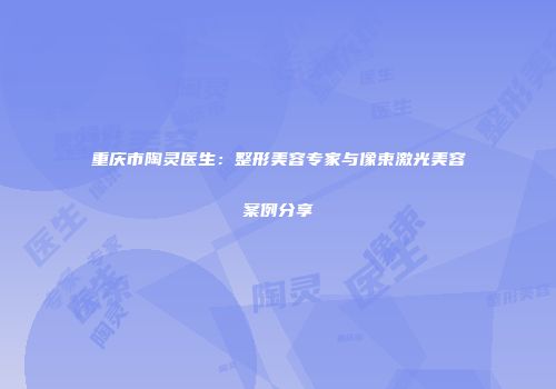 重庆市陶灵医生：整形美容专家与像束激光美容案例分享