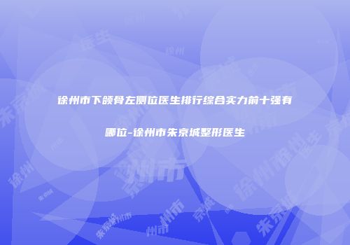 徐州市下颌骨左侧位医生排行综合实力前十强有哪位-徐州市朱京城整形医生