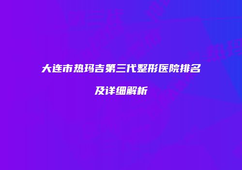 大连市热玛吉第三代整形医院排名及详细解析