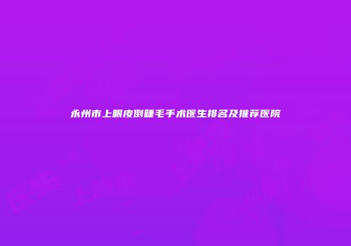 永州市上眼皮倒睫毛手术医生排名及推荐医院