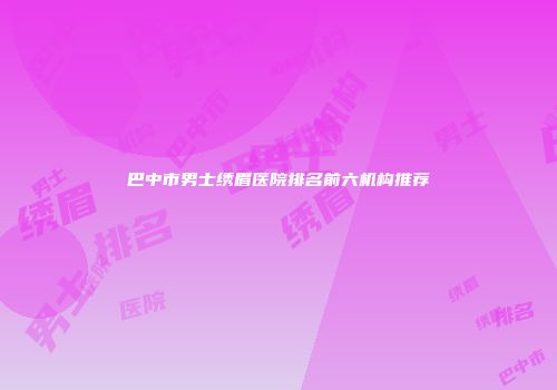 巴中市男士绣眉医院排名前六机构推荐