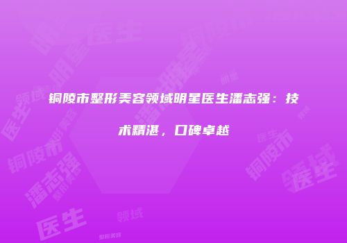 铜陵市整形美容领域明星医生潘志强：技术精湛，口碑卓越