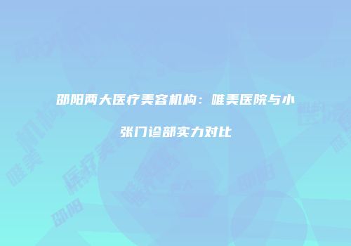 邵阳两大医疗美容机构：唯美医院与小张门诊部实力对比
