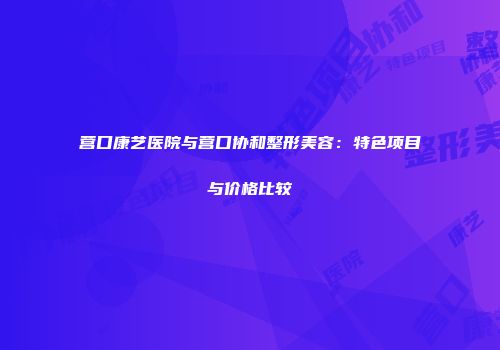 营口康艺医院与营口协和整形美容：特色项目与价格比较