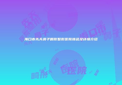 海口市先天鼻子畸形整形医院排名及详情介绍
