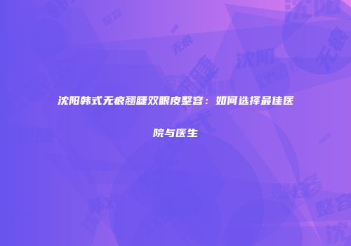 沈阳韩式无痕翘睫双眼皮整容：如何选择最佳医院与医生