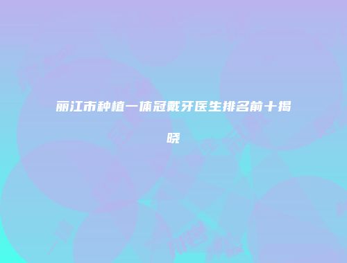 丽江市种植一体冠戴牙医生排名前十揭晓