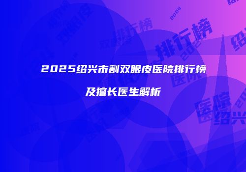 2025绍兴市割双眼皮医院排行榜及擅长医生解析