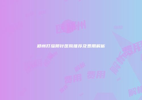 郑州打缩阴针医院推荐及费用解析